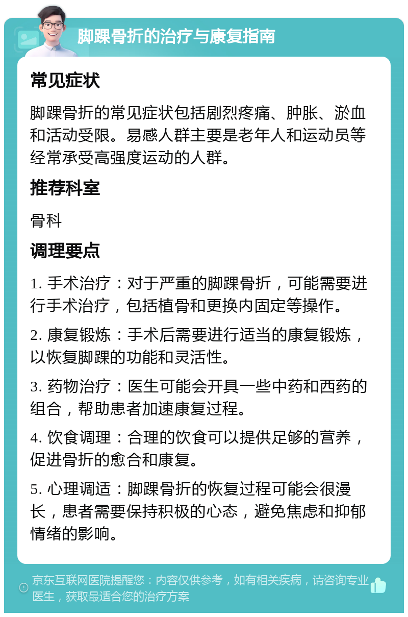 脚踝骨折的治疗与康复指南 常见症状 脚踝骨折的常见症状包括剧烈疼痛、肿胀、淤血和活动受限。易感人群主要是老年人和运动员等经常承受高强度运动的人群。 推荐科室 骨科 调理要点 1. 手术治疗：对于严重的脚踝骨折，可能需要进行手术治疗，包括植骨和更换内固定等操作。 2. 康复锻炼：手术后需要进行适当的康复锻炼，以恢复脚踝的功能和灵活性。 3. 药物治疗：医生可能会开具一些中药和西药的组合，帮助患者加速康复过程。 4. 饮食调理：合理的饮食可以提供足够的营养，促进骨折的愈合和康复。 5. 心理调适：脚踝骨折的恢复过程可能会很漫长，患者需要保持积极的心态，避免焦虑和抑郁情绪的影响。