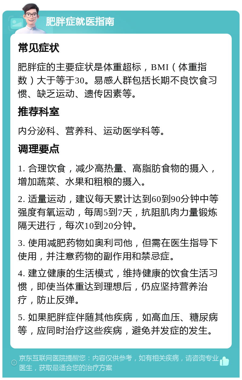 肥胖症就医指南 常见症状 肥胖症的主要症状是体重超标，BMI（体重指数）大于等于30。易感人群包括长期不良饮食习惯、缺乏运动、遗传因素等。 推荐科室 内分泌科、营养科、运动医学科等。 调理要点 1. 合理饮食，减少高热量、高脂肪食物的摄入，增加蔬菜、水果和粗粮的摄入。 2. 适量运动，建议每天累计达到60到90分钟中等强度有氧运动，每周5到7天，抗阻肌肉力量锻炼隔天进行，每次10到20分钟。 3. 使用减肥药物如奥利司他，但需在医生指导下使用，并注意药物的副作用和禁忌症。 4. 建立健康的生活模式，维持健康的饮食生活习惯，即使当体重达到理想后，仍应坚持营养治疗，防止反弹。 5. 如果肥胖症伴随其他疾病，如高血压、糖尿病等，应同时治疗这些疾病，避免并发症的发生。