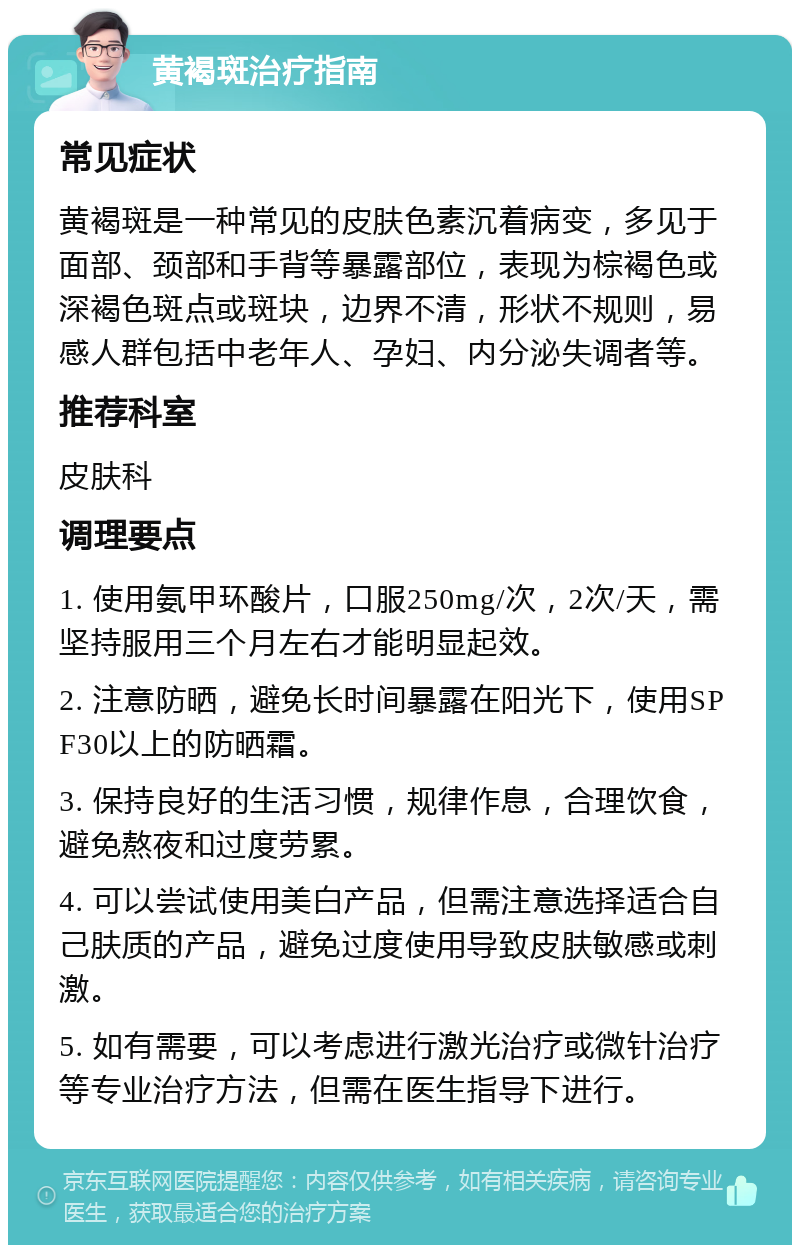 黄褐斑治疗指南 常见症状 黄褐斑是一种常见的皮肤色素沉着病变，多见于面部、颈部和手背等暴露部位，表现为棕褐色或深褐色斑点或斑块，边界不清，形状不规则，易感人群包括中老年人、孕妇、内分泌失调者等。 推荐科室 皮肤科 调理要点 1. 使用氨甲环酸片，口服250mg/次，2次/天，需坚持服用三个月左右才能明显起效。 2. 注意防晒，避免长时间暴露在阳光下，使用SPF30以上的防晒霜。 3. 保持良好的生活习惯，规律作息，合理饮食，避免熬夜和过度劳累。 4. 可以尝试使用美白产品，但需注意选择适合自己肤质的产品，避免过度使用导致皮肤敏感或刺激。 5. 如有需要，可以考虑进行激光治疗或微针治疗等专业治疗方法，但需在医生指导下进行。