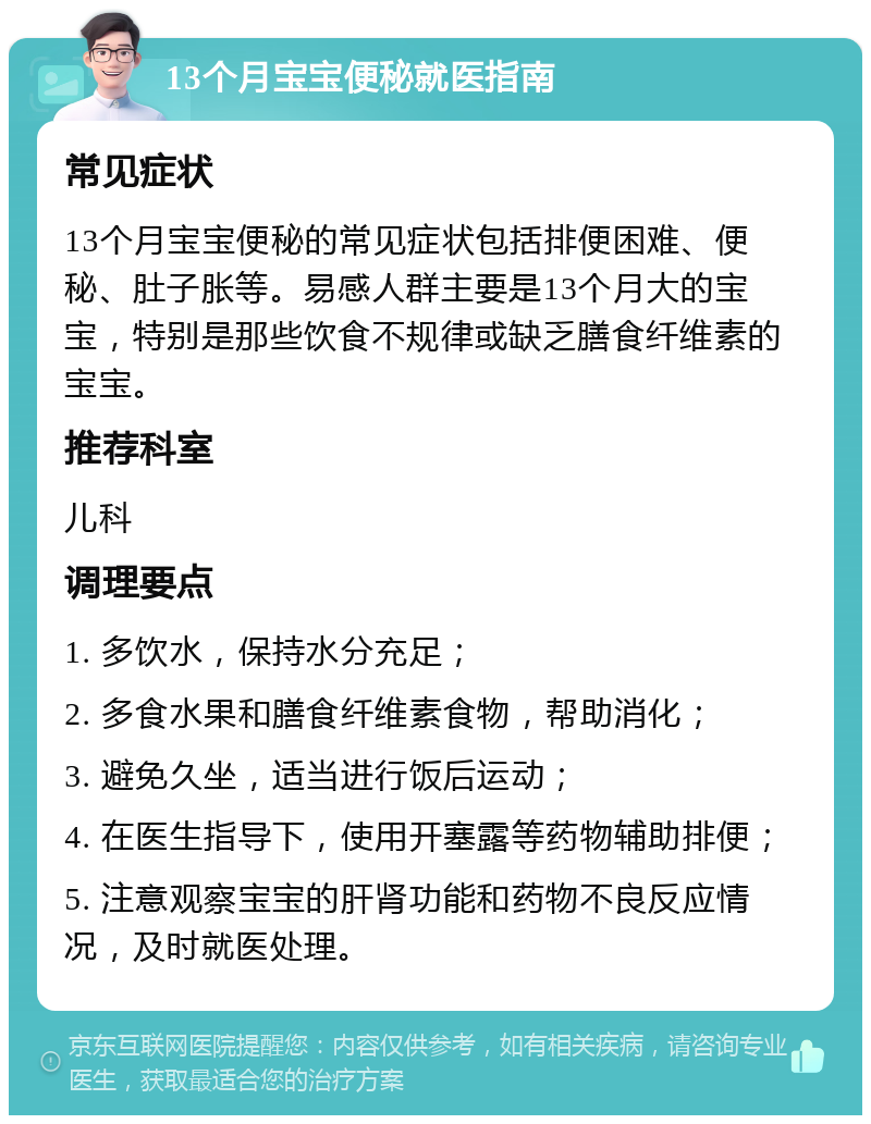 13个月宝宝便秘就医指南 常见症状 13个月宝宝便秘的常见症状包括排便困难、便秘、肚子胀等。易感人群主要是13个月大的宝宝，特别是那些饮食不规律或缺乏膳食纤维素的宝宝。 推荐科室 儿科 调理要点 1. 多饮水，保持水分充足； 2. 多食水果和膳食纤维素食物，帮助消化； 3. 避免久坐，适当进行饭后运动； 4. 在医生指导下，使用开塞露等药物辅助排便； 5. 注意观察宝宝的肝肾功能和药物不良反应情况，及时就医处理。