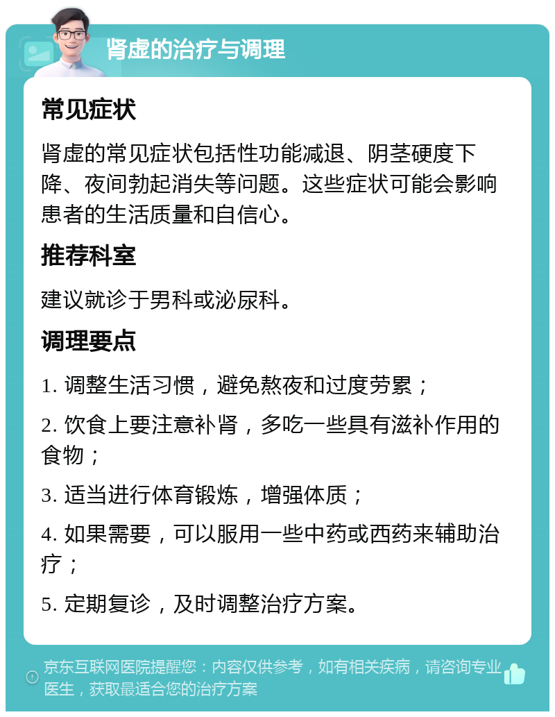 肾虚的治疗与调理 常见症状 肾虚的常见症状包括性功能减退、阴茎硬度下降、夜间勃起消失等问题。这些症状可能会影响患者的生活质量和自信心。 推荐科室 建议就诊于男科或泌尿科。 调理要点 1. 调整生活习惯，避免熬夜和过度劳累； 2. 饮食上要注意补肾，多吃一些具有滋补作用的食物； 3. 适当进行体育锻炼，增强体质； 4. 如果需要，可以服用一些中药或西药来辅助治疗； 5. 定期复诊，及时调整治疗方案。