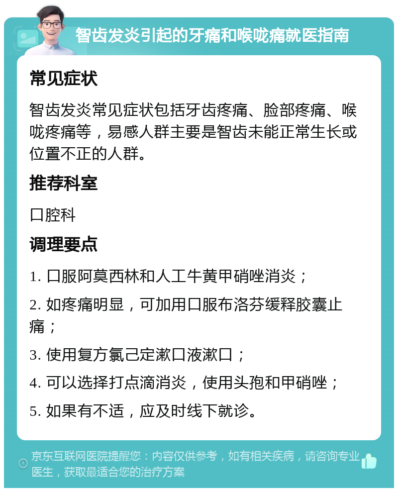 智齿发炎引起的牙痛和喉咙痛就医指南 常见症状 智齿发炎常见症状包括牙齿疼痛、脸部疼痛、喉咙疼痛等，易感人群主要是智齿未能正常生长或位置不正的人群。 推荐科室 口腔科 调理要点 1. 口服阿莫西林和人工牛黄甲硝唑消炎； 2. 如疼痛明显，可加用口服布洛芬缓释胶囊止痛； 3. 使用复方氯己定漱口液漱口； 4. 可以选择打点滴消炎，使用头孢和甲硝唑； 5. 如果有不适，应及时线下就诊。