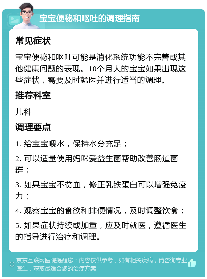 宝宝便秘和呕吐的调理指南 常见症状 宝宝便秘和呕吐可能是消化系统功能不完善或其他健康问题的表现。10个月大的宝宝如果出现这些症状，需要及时就医并进行适当的调理。 推荐科室 儿科 调理要点 1. 给宝宝喂水，保持水分充足； 2. 可以适量使用妈咪爱益生菌帮助改善肠道菌群； 3. 如果宝宝不贫血，修正乳铁蛋白可以增强免疫力； 4. 观察宝宝的食欲和排便情况，及时调整饮食； 5. 如果症状持续或加重，应及时就医，遵循医生的指导进行治疗和调理。