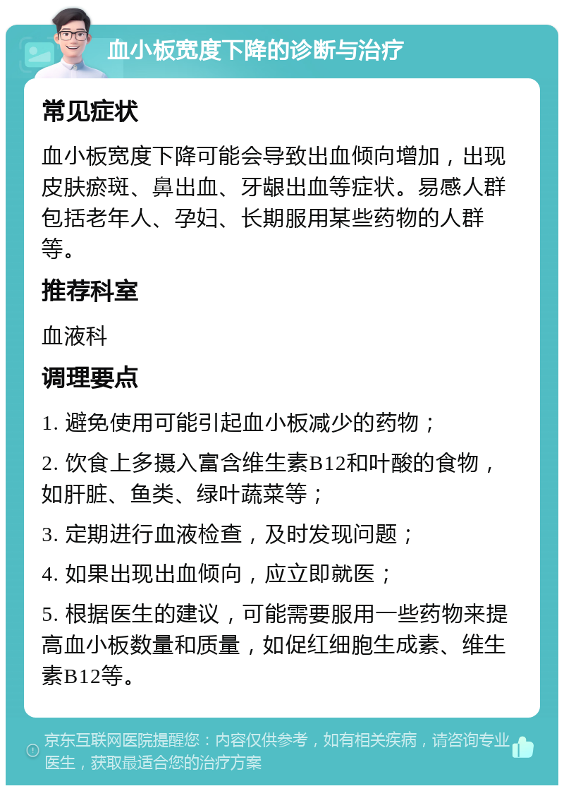 血小板宽度下降的诊断与治疗 常见症状 血小板宽度下降可能会导致出血倾向增加，出现皮肤瘀斑、鼻出血、牙龈出血等症状。易感人群包括老年人、孕妇、长期服用某些药物的人群等。 推荐科室 血液科 调理要点 1. 避免使用可能引起血小板减少的药物； 2. 饮食上多摄入富含维生素B12和叶酸的食物，如肝脏、鱼类、绿叶蔬菜等； 3. 定期进行血液检查，及时发现问题； 4. 如果出现出血倾向，应立即就医； 5. 根据医生的建议，可能需要服用一些药物来提高血小板数量和质量，如促红细胞生成素、维生素B12等。