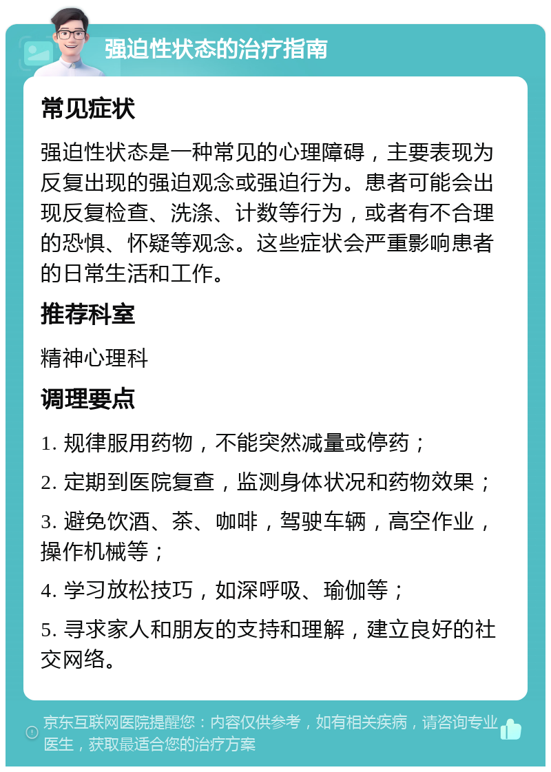 强迫性状态的治疗指南 常见症状 强迫性状态是一种常见的心理障碍，主要表现为反复出现的强迫观念或强迫行为。患者可能会出现反复检查、洗涤、计数等行为，或者有不合理的恐惧、怀疑等观念。这些症状会严重影响患者的日常生活和工作。 推荐科室 精神心理科 调理要点 1. 规律服用药物，不能突然减量或停药； 2. 定期到医院复查，监测身体状况和药物效果； 3. 避免饮酒、茶、咖啡，驾驶车辆，高空作业，操作机械等； 4. 学习放松技巧，如深呼吸、瑜伽等； 5. 寻求家人和朋友的支持和理解，建立良好的社交网络。