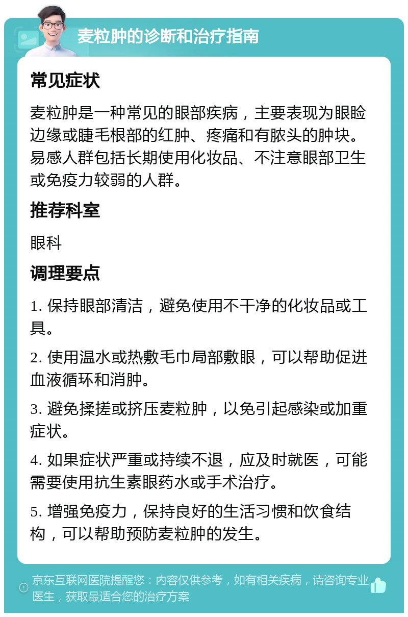 麦粒肿的诊断和治疗指南 常见症状 麦粒肿是一种常见的眼部疾病，主要表现为眼睑边缘或睫毛根部的红肿、疼痛和有脓头的肿块。易感人群包括长期使用化妆品、不注意眼部卫生或免疫力较弱的人群。 推荐科室 眼科 调理要点 1. 保持眼部清洁，避免使用不干净的化妆品或工具。 2. 使用温水或热敷毛巾局部敷眼，可以帮助促进血液循环和消肿。 3. 避免揉搓或挤压麦粒肿，以免引起感染或加重症状。 4. 如果症状严重或持续不退，应及时就医，可能需要使用抗生素眼药水或手术治疗。 5. 增强免疫力，保持良好的生活习惯和饮食结构，可以帮助预防麦粒肿的发生。