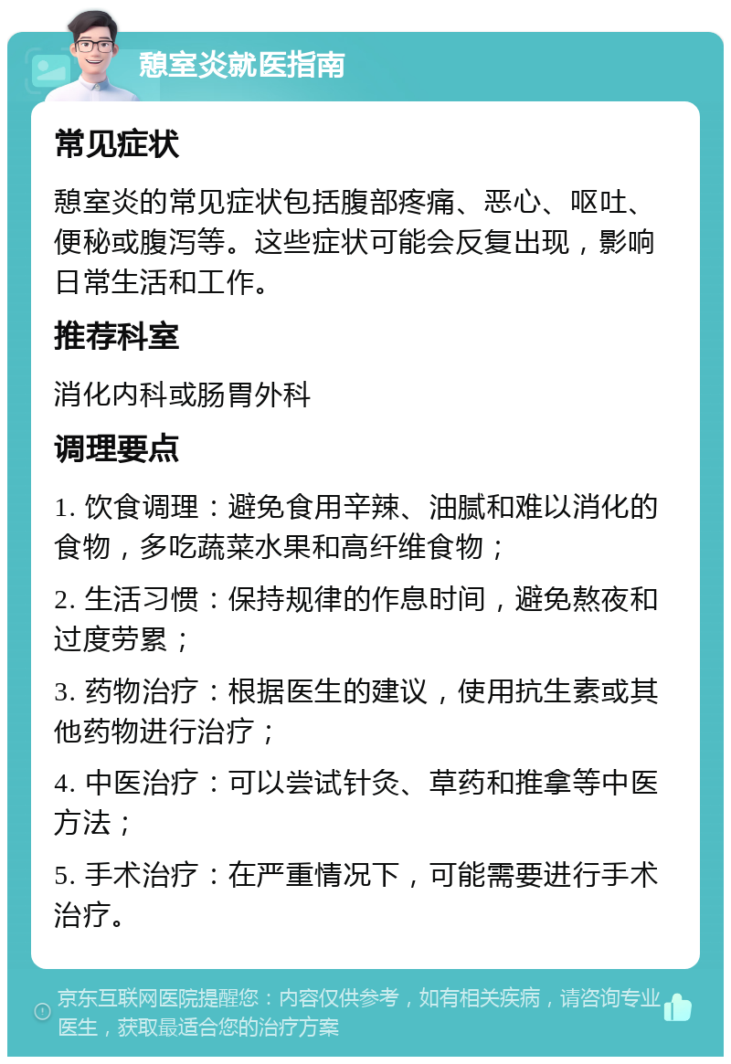 憩室炎就医指南 常见症状 憩室炎的常见症状包括腹部疼痛、恶心、呕吐、便秘或腹泻等。这些症状可能会反复出现，影响日常生活和工作。 推荐科室 消化内科或肠胃外科 调理要点 1. 饮食调理：避免食用辛辣、油腻和难以消化的食物，多吃蔬菜水果和高纤维食物； 2. 生活习惯：保持规律的作息时间，避免熬夜和过度劳累； 3. 药物治疗：根据医生的建议，使用抗生素或其他药物进行治疗； 4. 中医治疗：可以尝试针灸、草药和推拿等中医方法； 5. 手术治疗：在严重情况下，可能需要进行手术治疗。