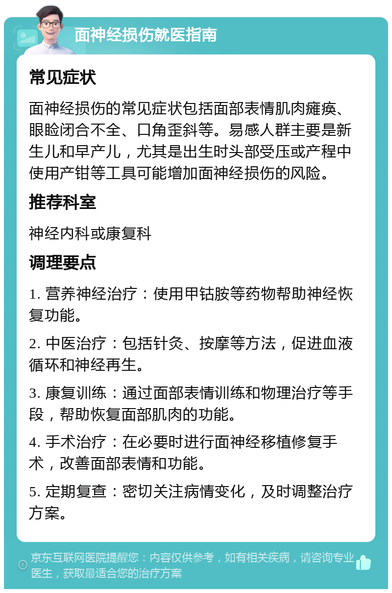 面神经损伤就医指南 常见症状 面神经损伤的常见症状包括面部表情肌肉瘫痪、眼睑闭合不全、口角歪斜等。易感人群主要是新生儿和早产儿，尤其是出生时头部受压或产程中使用产钳等工具可能增加面神经损伤的风险。 推荐科室 神经内科或康复科 调理要点 1. 营养神经治疗：使用甲钴胺等药物帮助神经恢复功能。 2. 中医治疗：包括针灸、按摩等方法，促进血液循环和神经再生。 3. 康复训练：通过面部表情训练和物理治疗等手段，帮助恢复面部肌肉的功能。 4. 手术治疗：在必要时进行面神经移植修复手术，改善面部表情和功能。 5. 定期复查：密切关注病情变化，及时调整治疗方案。