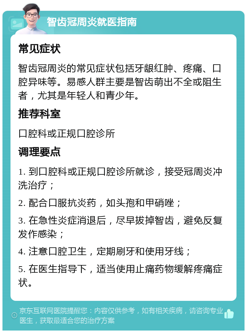 智齿冠周炎就医指南 常见症状 智齿冠周炎的常见症状包括牙龈红肿、疼痛、口腔异味等。易感人群主要是智齿萌出不全或阻生者，尤其是年轻人和青少年。 推荐科室 口腔科或正规口腔诊所 调理要点 1. 到口腔科或正规口腔诊所就诊，接受冠周炎冲洗治疗； 2. 配合口服抗炎药，如头孢和甲硝唑； 3. 在急性炎症消退后，尽早拔掉智齿，避免反复发作感染； 4. 注意口腔卫生，定期刷牙和使用牙线； 5. 在医生指导下，适当使用止痛药物缓解疼痛症状。