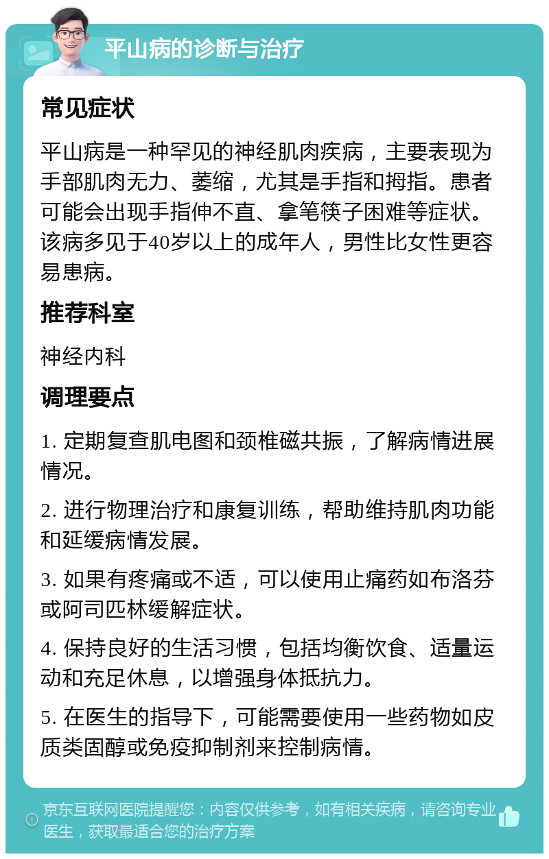 平山病的诊断与治疗 常见症状 平山病是一种罕见的神经肌肉疾病，主要表现为手部肌肉无力、萎缩，尤其是手指和拇指。患者可能会出现手指伸不直、拿笔筷子困难等症状。该病多见于40岁以上的成年人，男性比女性更容易患病。 推荐科室 神经内科 调理要点 1. 定期复查肌电图和颈椎磁共振，了解病情进展情况。 2. 进行物理治疗和康复训练，帮助维持肌肉功能和延缓病情发展。 3. 如果有疼痛或不适，可以使用止痛药如布洛芬或阿司匹林缓解症状。 4. 保持良好的生活习惯，包括均衡饮食、适量运动和充足休息，以增强身体抵抗力。 5. 在医生的指导下，可能需要使用一些药物如皮质类固醇或免疫抑制剂来控制病情。