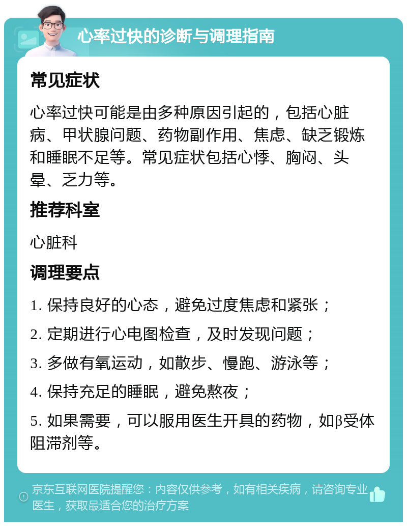 心率过快的诊断与调理指南 常见症状 心率过快可能是由多种原因引起的，包括心脏病、甲状腺问题、药物副作用、焦虑、缺乏锻炼和睡眠不足等。常见症状包括心悸、胸闷、头晕、乏力等。 推荐科室 心脏科 调理要点 1. 保持良好的心态，避免过度焦虑和紧张； 2. 定期进行心电图检查，及时发现问题； 3. 多做有氧运动，如散步、慢跑、游泳等； 4. 保持充足的睡眠，避免熬夜； 5. 如果需要，可以服用医生开具的药物，如β受体阻滞剂等。