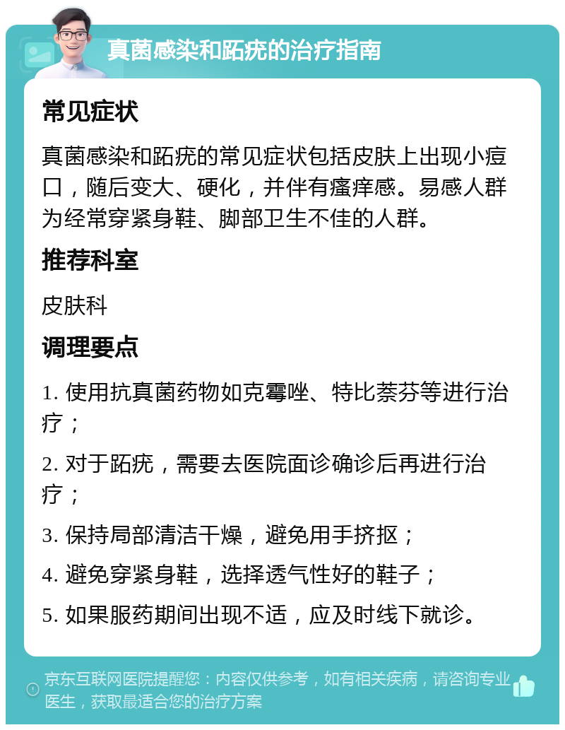 真菌感染和跖疣的治疗指南 常见症状 真菌感染和跖疣的常见症状包括皮肤上出现小痘口，随后变大、硬化，并伴有瘙痒感。易感人群为经常穿紧身鞋、脚部卫生不佳的人群。 推荐科室 皮肤科 调理要点 1. 使用抗真菌药物如克霉唑、特比萘芬等进行治疗； 2. 对于跖疣，需要去医院面诊确诊后再进行治疗； 3. 保持局部清洁干燥，避免用手挤抠； 4. 避免穿紧身鞋，选择透气性好的鞋子； 5. 如果服药期间出现不适，应及时线下就诊。