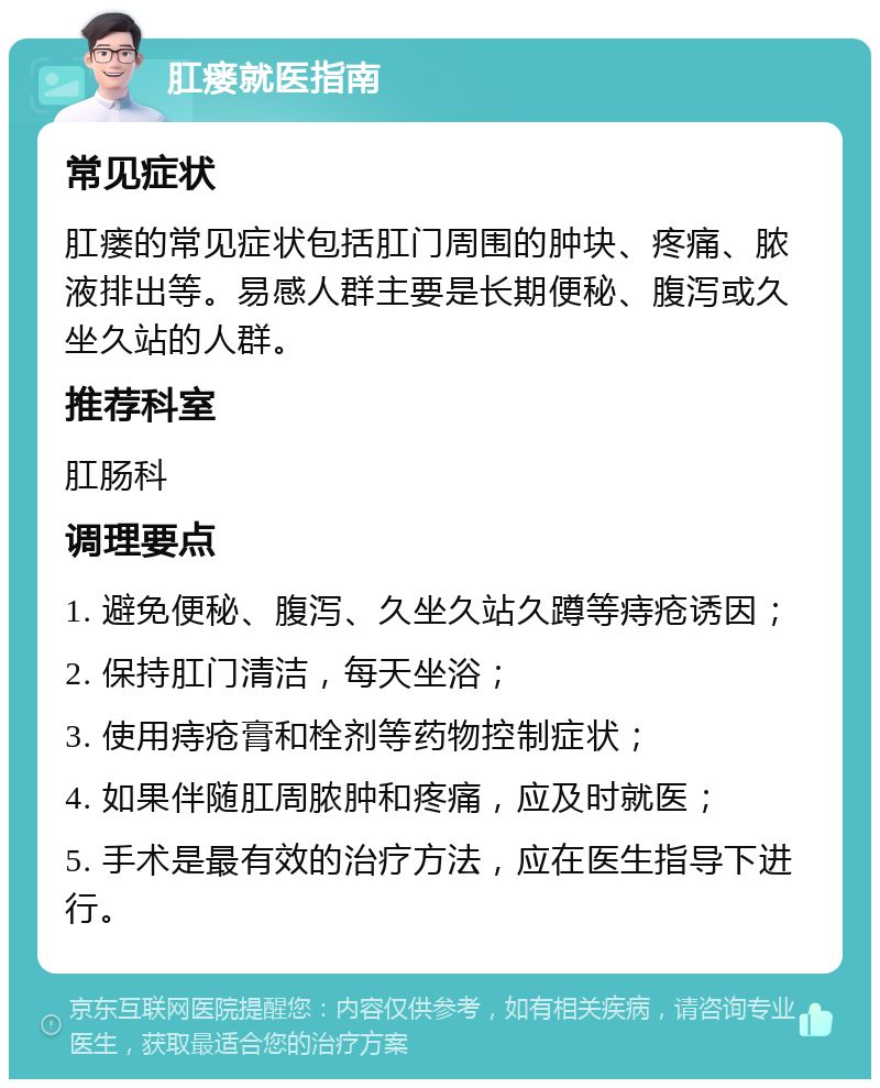 肛瘘就医指南 常见症状 肛瘘的常见症状包括肛门周围的肿块、疼痛、脓液排出等。易感人群主要是长期便秘、腹泻或久坐久站的人群。 推荐科室 肛肠科 调理要点 1. 避免便秘、腹泻、久坐久站久蹲等痔疮诱因； 2. 保持肛门清洁，每天坐浴； 3. 使用痔疮膏和栓剂等药物控制症状； 4. 如果伴随肛周脓肿和疼痛，应及时就医； 5. 手术是最有效的治疗方法，应在医生指导下进行。