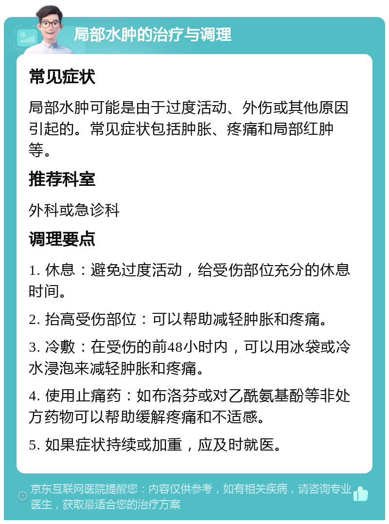 局部水肿的治疗与调理 常见症状 局部水肿可能是由于过度活动、外伤或其他原因引起的。常见症状包括肿胀、疼痛和局部红肿等。 推荐科室 外科或急诊科 调理要点 1. 休息：避免过度活动，给受伤部位充分的休息时间。 2. 抬高受伤部位：可以帮助减轻肿胀和疼痛。 3. 冷敷：在受伤的前48小时内，可以用冰袋或冷水浸泡来减轻肿胀和疼痛。 4. 使用止痛药：如布洛芬或对乙酰氨基酚等非处方药物可以帮助缓解疼痛和不适感。 5. 如果症状持续或加重，应及时就医。