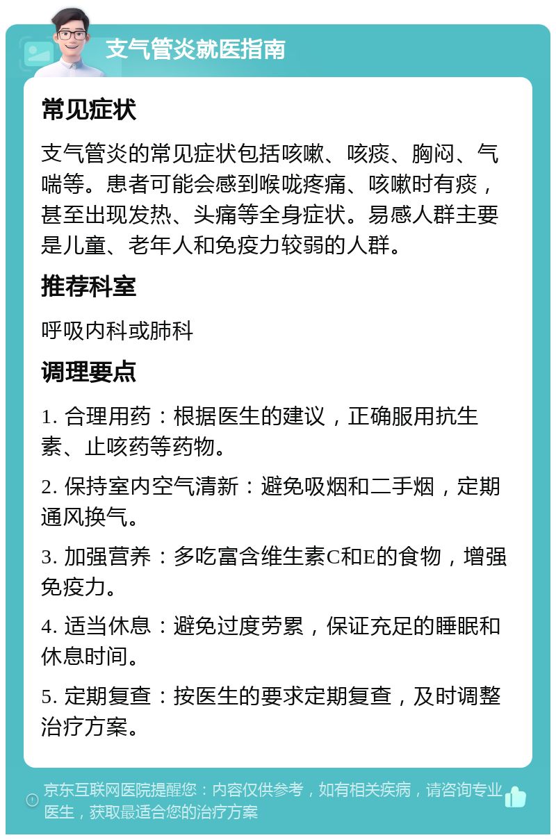 支气管炎就医指南 常见症状 支气管炎的常见症状包括咳嗽、咳痰、胸闷、气喘等。患者可能会感到喉咙疼痛、咳嗽时有痰，甚至出现发热、头痛等全身症状。易感人群主要是儿童、老年人和免疫力较弱的人群。 推荐科室 呼吸内科或肺科 调理要点 1. 合理用药：根据医生的建议，正确服用抗生素、止咳药等药物。 2. 保持室内空气清新：避免吸烟和二手烟，定期通风换气。 3. 加强营养：多吃富含维生素C和E的食物，增强免疫力。 4. 适当休息：避免过度劳累，保证充足的睡眠和休息时间。 5. 定期复查：按医生的要求定期复查，及时调整治疗方案。