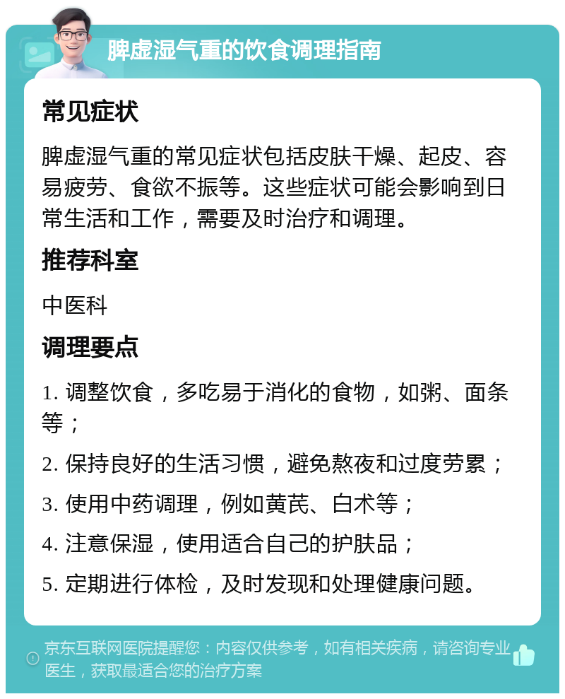 脾虚湿气重的饮食调理指南 常见症状 脾虚湿气重的常见症状包括皮肤干燥、起皮、容易疲劳、食欲不振等。这些症状可能会影响到日常生活和工作，需要及时治疗和调理。 推荐科室 中医科 调理要点 1. 调整饮食，多吃易于消化的食物，如粥、面条等； 2. 保持良好的生活习惯，避免熬夜和过度劳累； 3. 使用中药调理，例如黄芪、白术等； 4. 注意保湿，使用适合自己的护肤品； 5. 定期进行体检，及时发现和处理健康问题。