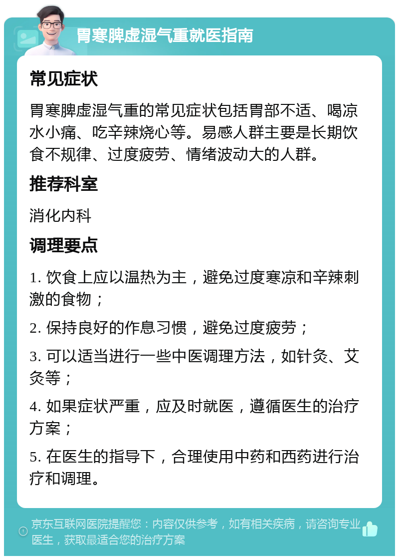 胃寒脾虚湿气重就医指南 常见症状 胃寒脾虚湿气重的常见症状包括胃部不适、喝凉水小痛、吃辛辣烧心等。易感人群主要是长期饮食不规律、过度疲劳、情绪波动大的人群。 推荐科室 消化内科 调理要点 1. 饮食上应以温热为主，避免过度寒凉和辛辣刺激的食物； 2. 保持良好的作息习惯，避免过度疲劳； 3. 可以适当进行一些中医调理方法，如针灸、艾灸等； 4. 如果症状严重，应及时就医，遵循医生的治疗方案； 5. 在医生的指导下，合理使用中药和西药进行治疗和调理。