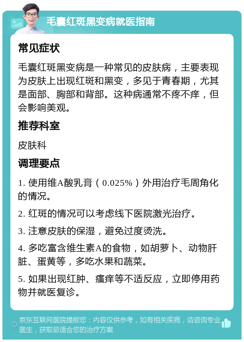 毛囊红斑黑变病就医指南 常见症状 毛囊红斑黑变病是一种常见的皮肤病，主要表现为皮肤上出现红斑和黑变，多见于青春期，尤其是面部、胸部和背部。这种病通常不疼不痒，但会影响美观。 推荐科室 皮肤科 调理要点 1. 使用维A酸乳膏（0.025%）外用治疗毛周角化的情况。 2. 红斑的情况可以考虑线下医院激光治疗。 3. 注意皮肤的保湿，避免过度烫洗。 4. 多吃富含维生素A的食物，如胡萝卜、动物肝脏、蛋黄等，多吃水果和蔬菜。 5. 如果出现红肿、瘙痒等不适反应，立即停用药物并就医复诊。