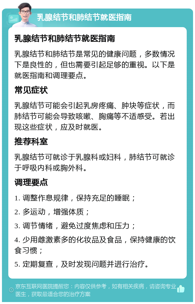 乳腺结节和肺结节就医指南 乳腺结节和肺结节就医指南 乳腺结节和肺结节是常见的健康问题，多数情况下是良性的，但也需要引起足够的重视。以下是就医指南和调理要点。 常见症状 乳腺结节可能会引起乳房疼痛、肿块等症状，而肺结节可能会导致咳嗽、胸痛等不适感受。若出现这些症状，应及时就医。 推荐科室 乳腺结节可就诊于乳腺科或妇科，肺结节可就诊于呼吸内科或胸外科。 调理要点 1. 调整作息规律，保持充足的睡眠； 2. 多运动，增强体质； 3. 调节情绪，避免过度焦虑和压力； 4. 少用雌激素多的化妆品及食品，保持健康的饮食习惯； 5. 定期复查，及时发现问题并进行治疗。