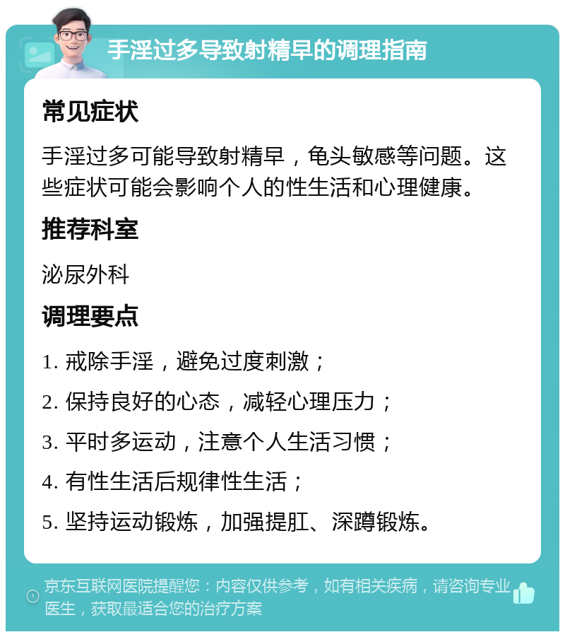 手淫过多导致射精早的调理指南 常见症状 手淫过多可能导致射精早，龟头敏感等问题。这些症状可能会影响个人的性生活和心理健康。 推荐科室 泌尿外科 调理要点 1. 戒除手淫，避免过度刺激； 2. 保持良好的心态，减轻心理压力； 3. 平时多运动，注意个人生活习惯； 4. 有性生活后规律性生活； 5. 坚持运动锻炼，加强提肛、深蹲锻炼。