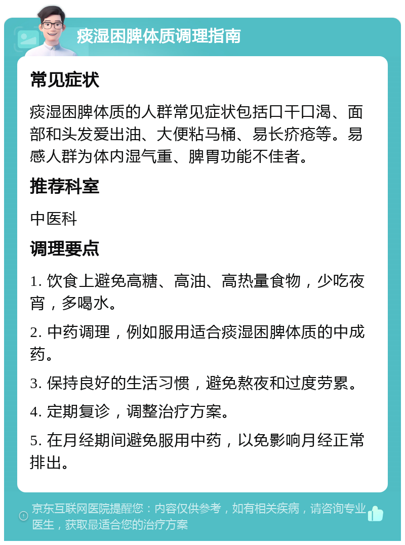 痰湿困脾体质调理指南 常见症状 痰湿困脾体质的人群常见症状包括口干口渴、面部和头发爱出油、大便粘马桶、易长疥疮等。易感人群为体内湿气重、脾胃功能不佳者。 推荐科室 中医科 调理要点 1. 饮食上避免高糖、高油、高热量食物，少吃夜宵，多喝水。 2. 中药调理，例如服用适合痰湿困脾体质的中成药。 3. 保持良好的生活习惯，避免熬夜和过度劳累。 4. 定期复诊，调整治疗方案。 5. 在月经期间避免服用中药，以免影响月经正常排出。