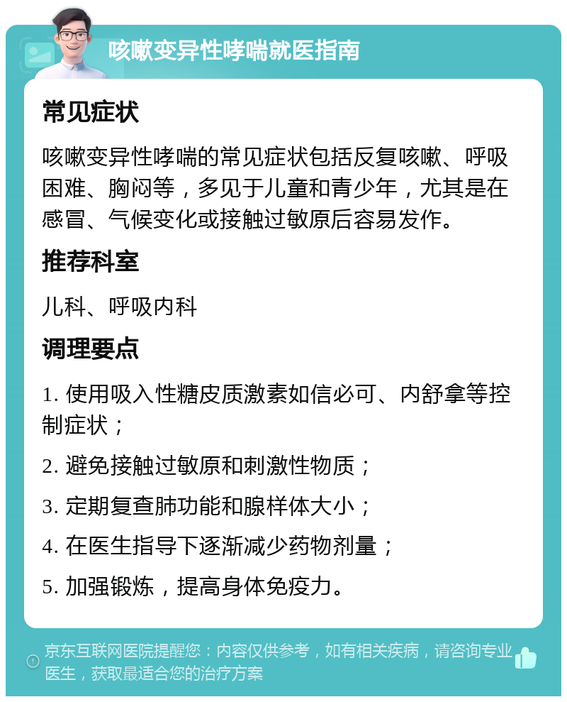 咳嗽变异性哮喘就医指南 常见症状 咳嗽变异性哮喘的常见症状包括反复咳嗽、呼吸困难、胸闷等，多见于儿童和青少年，尤其是在感冒、气候变化或接触过敏原后容易发作。 推荐科室 儿科、呼吸内科 调理要点 1. 使用吸入性糖皮质激素如信必可、内舒拿等控制症状； 2. 避免接触过敏原和刺激性物质； 3. 定期复查肺功能和腺样体大小； 4. 在医生指导下逐渐减少药物剂量； 5. 加强锻炼，提高身体免疫力。