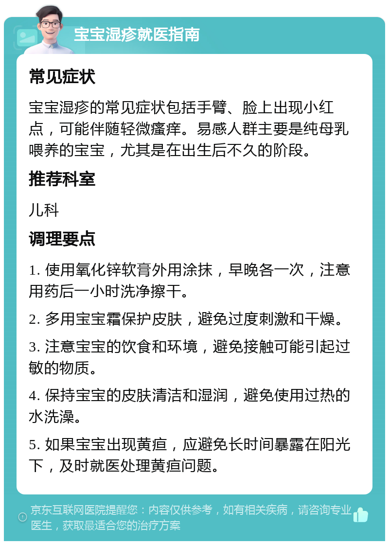 宝宝湿疹就医指南 常见症状 宝宝湿疹的常见症状包括手臂、脸上出现小红点，可能伴随轻微瘙痒。易感人群主要是纯母乳喂养的宝宝，尤其是在出生后不久的阶段。 推荐科室 儿科 调理要点 1. 使用氧化锌软膏外用涂抹，早晚各一次，注意用药后一小时洗净擦干。 2. 多用宝宝霜保护皮肤，避免过度刺激和干燥。 3. 注意宝宝的饮食和环境，避免接触可能引起过敏的物质。 4. 保持宝宝的皮肤清洁和湿润，避免使用过热的水洗澡。 5. 如果宝宝出现黄疸，应避免长时间暴露在阳光下，及时就医处理黄疸问题。