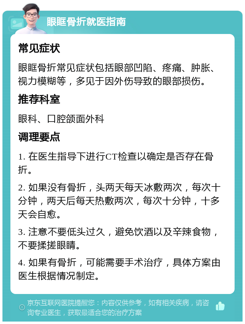 眼眶骨折就医指南 常见症状 眼眶骨折常见症状包括眼部凹陷、疼痛、肿胀、视力模糊等，多见于因外伤导致的眼部损伤。 推荐科室 眼科、口腔颌面外科 调理要点 1. 在医生指导下进行CT检查以确定是否存在骨折。 2. 如果没有骨折，头两天每天冰敷两次，每次十分钟，两天后每天热敷两次，每次十分钟，十多天会自愈。 3. 注意不要低头过久，避免饮酒以及辛辣食物，不要揉搓眼睛。 4. 如果有骨折，可能需要手术治疗，具体方案由医生根据情况制定。