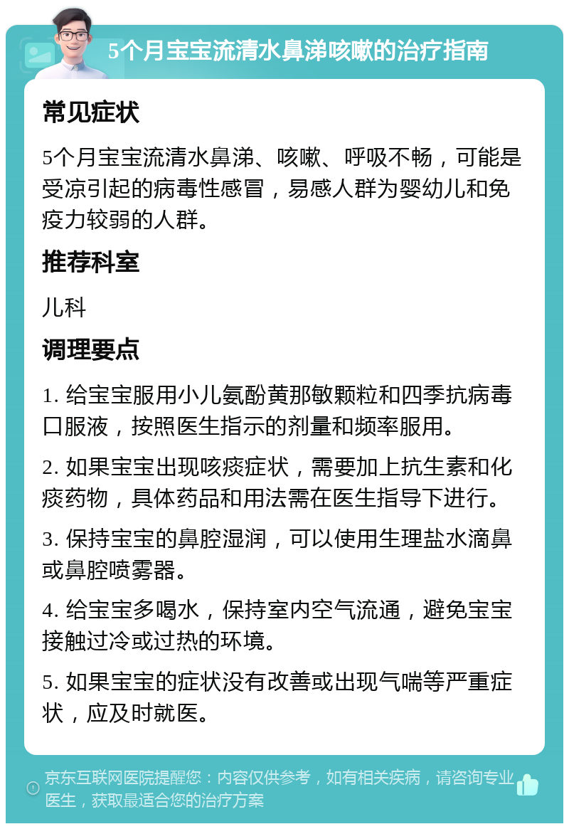 5个月宝宝流清水鼻涕咳嗽的治疗指南 常见症状 5个月宝宝流清水鼻涕、咳嗽、呼吸不畅，可能是受凉引起的病毒性感冒，易感人群为婴幼儿和免疫力较弱的人群。 推荐科室 儿科 调理要点 1. 给宝宝服用小儿氨酚黄那敏颗粒和四季抗病毒口服液，按照医生指示的剂量和频率服用。 2. 如果宝宝出现咳痰症状，需要加上抗生素和化痰药物，具体药品和用法需在医生指导下进行。 3. 保持宝宝的鼻腔湿润，可以使用生理盐水滴鼻或鼻腔喷雾器。 4. 给宝宝多喝水，保持室内空气流通，避免宝宝接触过冷或过热的环境。 5. 如果宝宝的症状没有改善或出现气喘等严重症状，应及时就医。