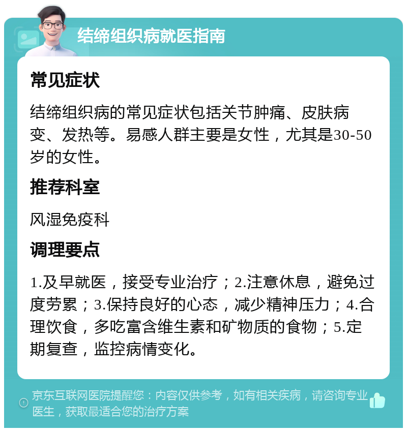 结缔组织病就医指南 常见症状 结缔组织病的常见症状包括关节肿痛、皮肤病变、发热等。易感人群主要是女性，尤其是30-50岁的女性。 推荐科室 风湿免疫科 调理要点 1.及早就医，接受专业治疗；2.注意休息，避免过度劳累；3.保持良好的心态，减少精神压力；4.合理饮食，多吃富含维生素和矿物质的食物；5.定期复查，监控病情变化。