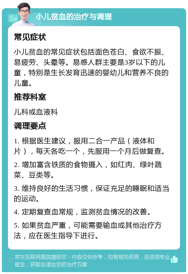 小儿贫血的治疗与调理 常见症状 小儿贫血的常见症状包括面色苍白、食欲不振、易疲劳、头晕等。易感人群主要是3岁以下的儿童，特别是生长发育迅速的婴幼儿和营养不良的儿童。 推荐科室 儿科或血液科 调理要点 1. 根据医生建议，服用二合一产品（液体和片），每天各吃一个，先服用一个月后做复查。 2. 增加富含铁质的食物摄入，如红肉、绿叶蔬菜、豆类等。 3. 维持良好的生活习惯，保证充足的睡眠和适当的运动。 4. 定期复查血常规，监测贫血情况的改善。 5. 如果贫血严重，可能需要输血或其他治疗方法，应在医生指导下进行。