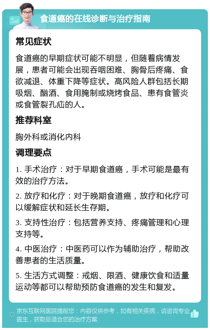 食道癌的在线诊断与治疗指南 常见症状 食道癌的早期症状可能不明显，但随着病情发展，患者可能会出现吞咽困难、胸骨后疼痛、食欲减退、体重下降等症状。高风险人群包括长期吸烟、酗酒、食用腌制或烧烤食品、患有食管炎或食管裂孔疝的人。 推荐科室 胸外科或消化内科 调理要点 1. 手术治疗：对于早期食道癌，手术可能是最有效的治疗方法。 2. 放疗和化疗：对于晚期食道癌，放疗和化疗可以缓解症状和延长生存期。 3. 支持性治疗：包括营养支持、疼痛管理和心理支持等。 4. 中医治疗：中医药可以作为辅助治疗，帮助改善患者的生活质量。 5. 生活方式调整：戒烟、限酒、健康饮食和适量运动等都可以帮助预防食道癌的发生和复发。