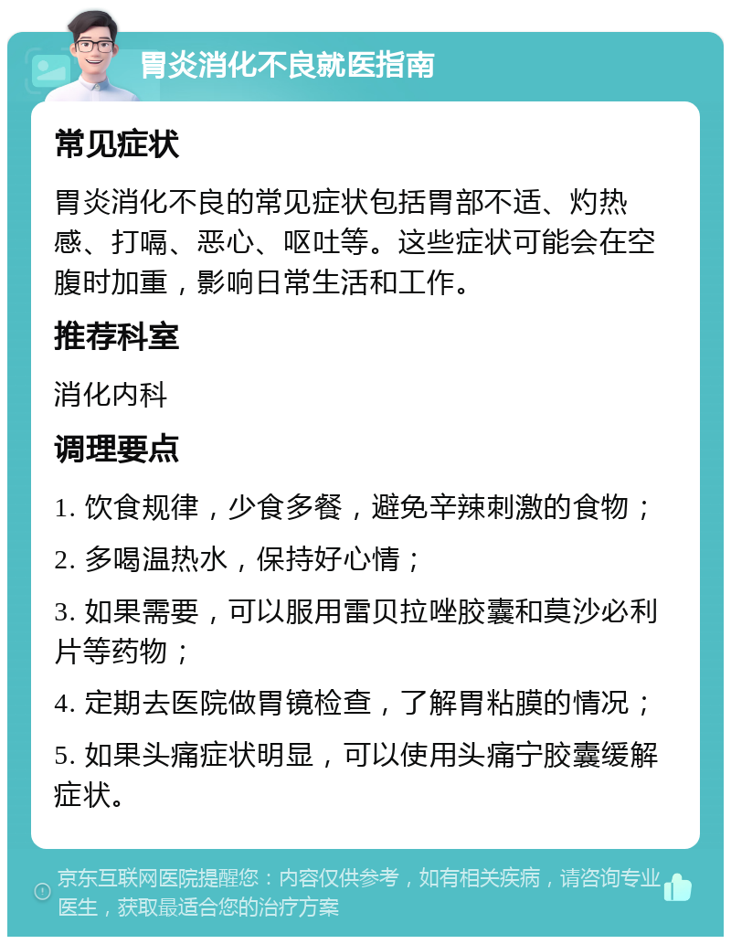 胃炎消化不良就医指南 常见症状 胃炎消化不良的常见症状包括胃部不适、灼热感、打嗝、恶心、呕吐等。这些症状可能会在空腹时加重，影响日常生活和工作。 推荐科室 消化内科 调理要点 1. 饮食规律，少食多餐，避免辛辣刺激的食物； 2. 多喝温热水，保持好心情； 3. 如果需要，可以服用雷贝拉唑胶囊和莫沙必利片等药物； 4. 定期去医院做胃镜检查，了解胃粘膜的情况； 5. 如果头痛症状明显，可以使用头痛宁胶囊缓解症状。