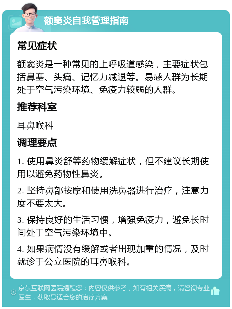 额窦炎自我管理指南 常见症状 额窦炎是一种常见的上呼吸道感染，主要症状包括鼻塞、头痛、记忆力减退等。易感人群为长期处于空气污染环境、免疫力较弱的人群。 推荐科室 耳鼻喉科 调理要点 1. 使用鼻炎舒等药物缓解症状，但不建议长期使用以避免药物性鼻炎。 2. 坚持鼻部按摩和使用洗鼻器进行治疗，注意力度不要太大。 3. 保持良好的生活习惯，增强免疫力，避免长时间处于空气污染环境中。 4. 如果病情没有缓解或者出现加重的情况，及时就诊于公立医院的耳鼻喉科。