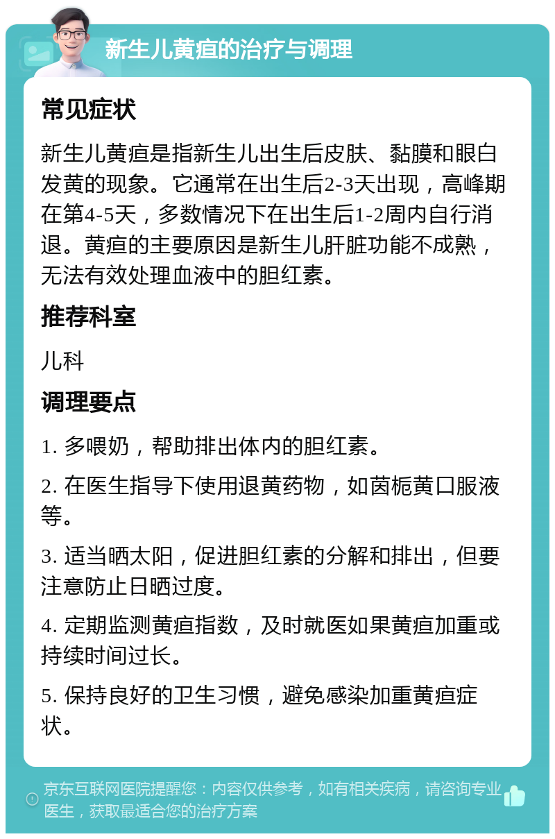 新生儿黄疸的治疗与调理 常见症状 新生儿黄疸是指新生儿出生后皮肤、黏膜和眼白发黄的现象。它通常在出生后2-3天出现，高峰期在第4-5天，多数情况下在出生后1-2周内自行消退。黄疸的主要原因是新生儿肝脏功能不成熟，无法有效处理血液中的胆红素。 推荐科室 儿科 调理要点 1. 多喂奶，帮助排出体内的胆红素。 2. 在医生指导下使用退黄药物，如茵栀黄口服液等。 3. 适当晒太阳，促进胆红素的分解和排出，但要注意防止日晒过度。 4. 定期监测黄疸指数，及时就医如果黄疸加重或持续时间过长。 5. 保持良好的卫生习惯，避免感染加重黄疸症状。