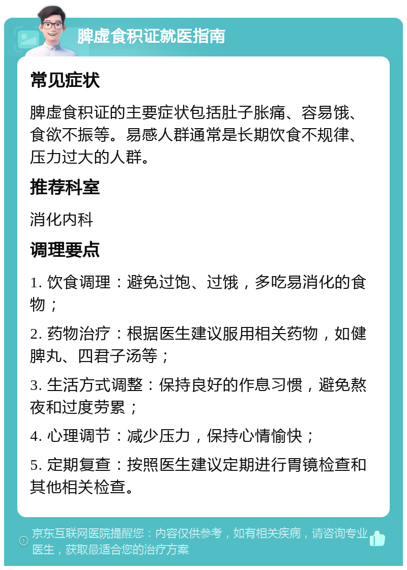 脾虚食积证就医指南 常见症状 脾虚食积证的主要症状包括肚子胀痛、容易饿、食欲不振等。易感人群通常是长期饮食不规律、压力过大的人群。 推荐科室 消化内科 调理要点 1. 饮食调理：避免过饱、过饿，多吃易消化的食物； 2. 药物治疗：根据医生建议服用相关药物，如健脾丸、四君子汤等； 3. 生活方式调整：保持良好的作息习惯，避免熬夜和过度劳累； 4. 心理调节：减少压力，保持心情愉快； 5. 定期复查：按照医生建议定期进行胃镜检查和其他相关检查。