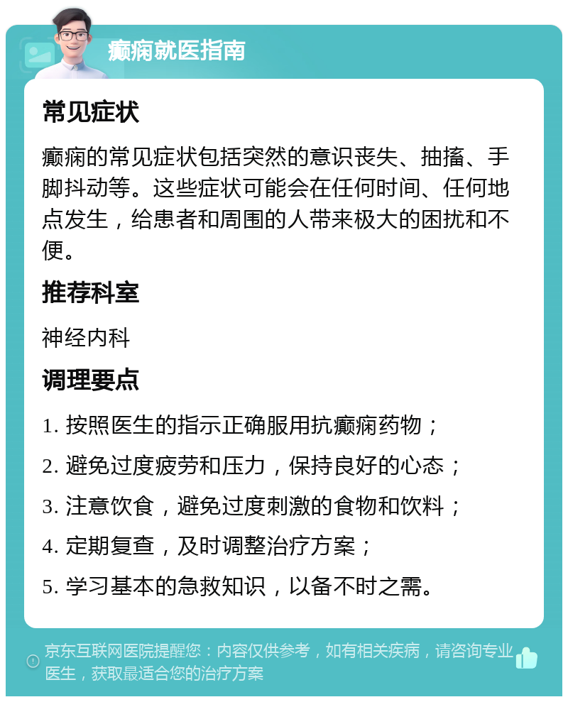 癫痫就医指南 常见症状 癫痫的常见症状包括突然的意识丧失、抽搐、手脚抖动等。这些症状可能会在任何时间、任何地点发生，给患者和周围的人带来极大的困扰和不便。 推荐科室 神经内科 调理要点 1. 按照医生的指示正确服用抗癫痫药物； 2. 避免过度疲劳和压力，保持良好的心态； 3. 注意饮食，避免过度刺激的食物和饮料； 4. 定期复查，及时调整治疗方案； 5. 学习基本的急救知识，以备不时之需。