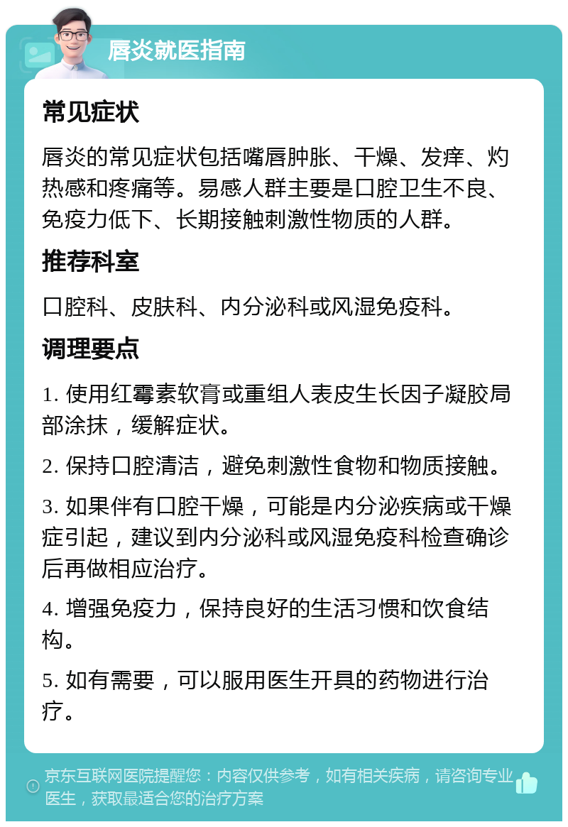 唇炎就医指南 常见症状 唇炎的常见症状包括嘴唇肿胀、干燥、发痒、灼热感和疼痛等。易感人群主要是口腔卫生不良、免疫力低下、长期接触刺激性物质的人群。 推荐科室 口腔科、皮肤科、内分泌科或风湿免疫科。 调理要点 1. 使用红霉素软膏或重组人表皮生长因子凝胶局部涂抹，缓解症状。 2. 保持口腔清洁，避免刺激性食物和物质接触。 3. 如果伴有口腔干燥，可能是内分泌疾病或干燥症引起，建议到内分泌科或风湿免疫科检查确诊后再做相应治疗。 4. 增强免疫力，保持良好的生活习惯和饮食结构。 5. 如有需要，可以服用医生开具的药物进行治疗。