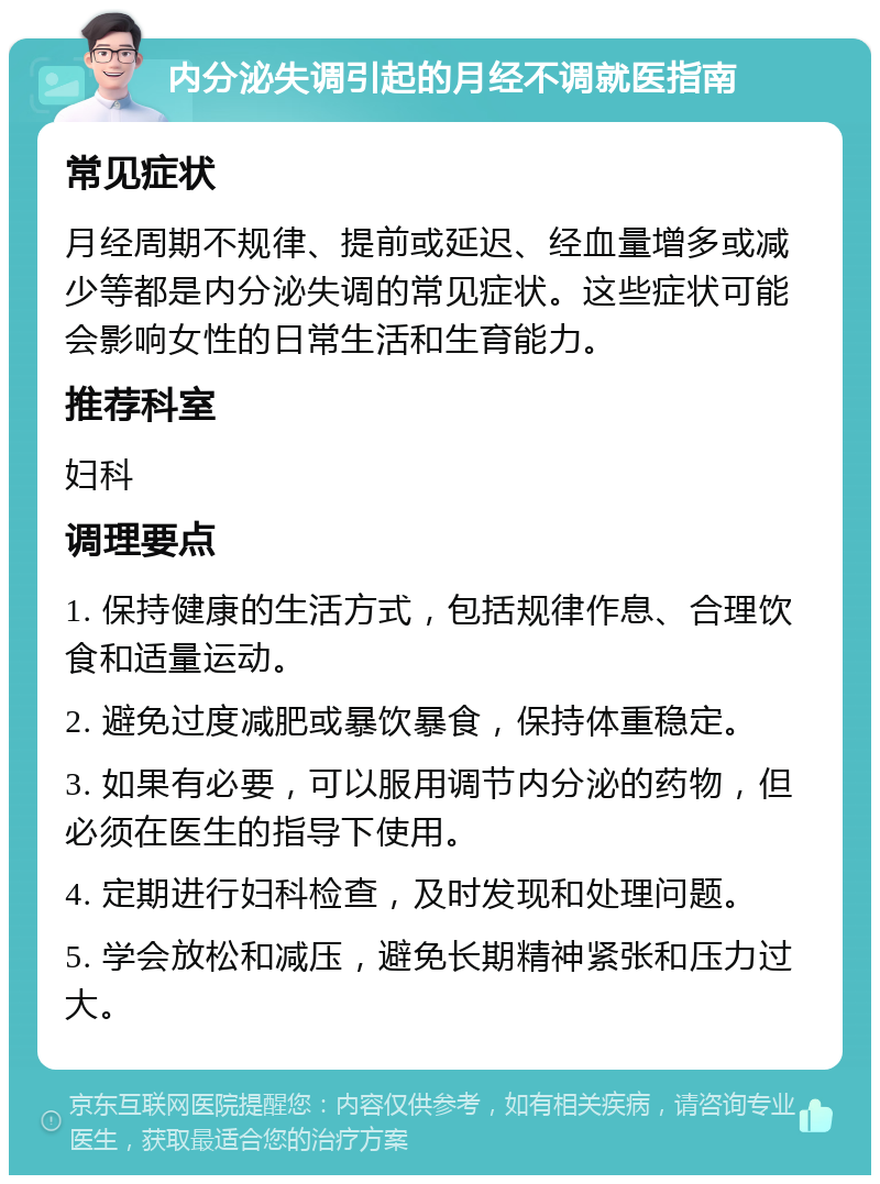 内分泌失调引起的月经不调就医指南 常见症状 月经周期不规律、提前或延迟、经血量增多或减少等都是内分泌失调的常见症状。这些症状可能会影响女性的日常生活和生育能力。 推荐科室 妇科 调理要点 1. 保持健康的生活方式，包括规律作息、合理饮食和适量运动。 2. 避免过度减肥或暴饮暴食，保持体重稳定。 3. 如果有必要，可以服用调节内分泌的药物，但必须在医生的指导下使用。 4. 定期进行妇科检查，及时发现和处理问题。 5. 学会放松和减压，避免长期精神紧张和压力过大。