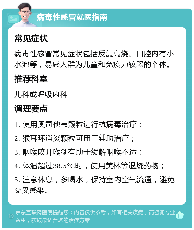 病毒性感冒就医指南 常见症状 病毒性感冒常见症状包括反复高烧、口腔内有小水泡等，易感人群为儿童和免疫力较弱的个体。 推荐科室 儿科或呼吸内科 调理要点 1. 使用奥司他韦颗粒进行抗病毒治疗； 2. 猴耳环消炎颗粒可用于辅助治疗； 3. 咽喉喷开喉剑有助于缓解咽喉不适； 4. 体温超过38.5°C时，使用美林等退烧药物； 5. 注意休息，多喝水，保持室内空气流通，避免交叉感染。