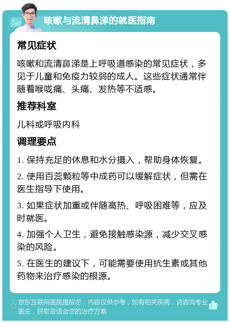 咳嗽与流清鼻涕的就医指南 常见症状 咳嗽和流清鼻涕是上呼吸道感染的常见症状，多见于儿童和免疫力较弱的成人。这些症状通常伴随着喉咙痛、头痛、发热等不适感。 推荐科室 儿科或呼吸内科 调理要点 1. 保持充足的休息和水分摄入，帮助身体恢复。 2. 使用百蕊颗粒等中成药可以缓解症状，但需在医生指导下使用。 3. 如果症状加重或伴随高热、呼吸困难等，应及时就医。 4. 加强个人卫生，避免接触感染源，减少交叉感染的风险。 5. 在医生的建议下，可能需要使用抗生素或其他药物来治疗感染的根源。