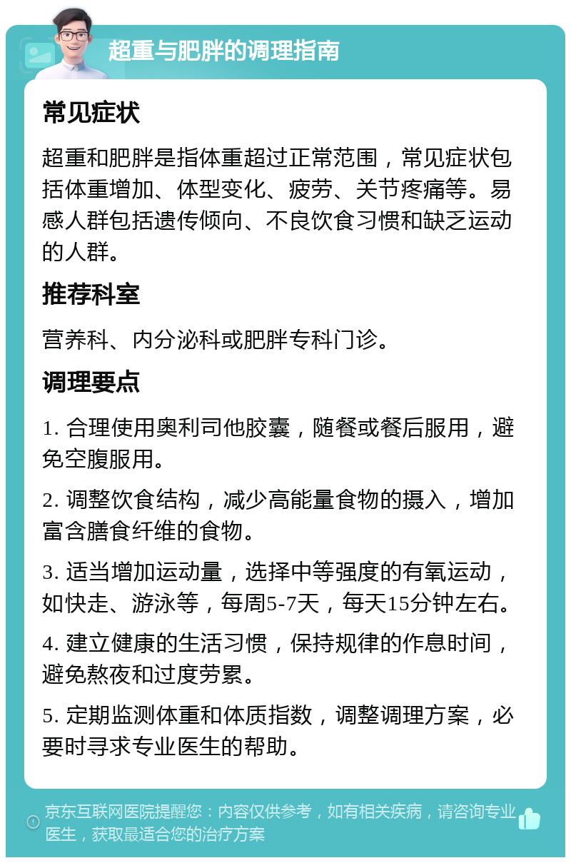 超重与肥胖的调理指南 常见症状 超重和肥胖是指体重超过正常范围，常见症状包括体重增加、体型变化、疲劳、关节疼痛等。易感人群包括遗传倾向、不良饮食习惯和缺乏运动的人群。 推荐科室 营养科、内分泌科或肥胖专科门诊。 调理要点 1. 合理使用奥利司他胶囊，随餐或餐后服用，避免空腹服用。 2. 调整饮食结构，减少高能量食物的摄入，增加富含膳食纤维的食物。 3. 适当增加运动量，选择中等强度的有氧运动，如快走、游泳等，每周5-7天，每天15分钟左右。 4. 建立健康的生活习惯，保持规律的作息时间，避免熬夜和过度劳累。 5. 定期监测体重和体质指数，调整调理方案，必要时寻求专业医生的帮助。