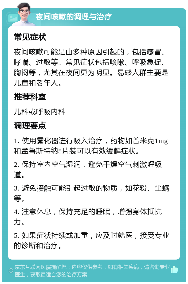 夜间咳嗽的调理与治疗 常见症状 夜间咳嗽可能是由多种原因引起的，包括感冒、哮喘、过敏等。常见症状包括咳嗽、呼吸急促、胸闷等，尤其在夜间更为明显。易感人群主要是儿童和老年人。 推荐科室 儿科或呼吸内科 调理要点 1. 使用雾化器进行吸入治疗，药物如普米克1mg和孟鲁斯特纳5片装可以有效缓解症状。 2. 保持室内空气湿润，避免干燥空气刺激呼吸道。 3. 避免接触可能引起过敏的物质，如花粉、尘螨等。 4. 注意休息，保持充足的睡眠，增强身体抵抗力。 5. 如果症状持续或加重，应及时就医，接受专业的诊断和治疗。