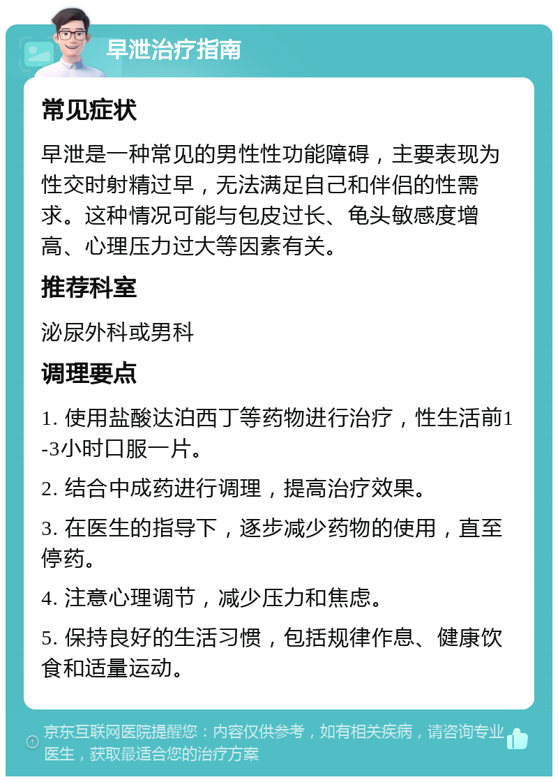 早泄治疗指南 常见症状 早泄是一种常见的男性性功能障碍，主要表现为性交时射精过早，无法满足自己和伴侣的性需求。这种情况可能与包皮过长、龟头敏感度增高、心理压力过大等因素有关。 推荐科室 泌尿外科或男科 调理要点 1. 使用盐酸达泊西丁等药物进行治疗，性生活前1-3小时口服一片。 2. 结合中成药进行调理，提高治疗效果。 3. 在医生的指导下，逐步减少药物的使用，直至停药。 4. 注意心理调节，减少压力和焦虑。 5. 保持良好的生活习惯，包括规律作息、健康饮食和适量运动。