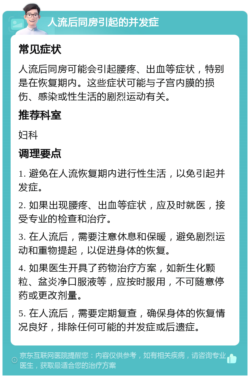 人流后同房引起的并发症 常见症状 人流后同房可能会引起腰疼、出血等症状，特别是在恢复期内。这些症状可能与子宫内膜的损伤、感染或性生活的剧烈运动有关。 推荐科室 妇科 调理要点 1. 避免在人流恢复期内进行性生活，以免引起并发症。 2. 如果出现腰疼、出血等症状，应及时就医，接受专业的检查和治疗。 3. 在人流后，需要注意休息和保暖，避免剧烈运动和重物提起，以促进身体的恢复。 4. 如果医生开具了药物治疗方案，如新生化颗粒、盆炎净口服液等，应按时服用，不可随意停药或更改剂量。 5. 在人流后，需要定期复查，确保身体的恢复情况良好，排除任何可能的并发症或后遗症。