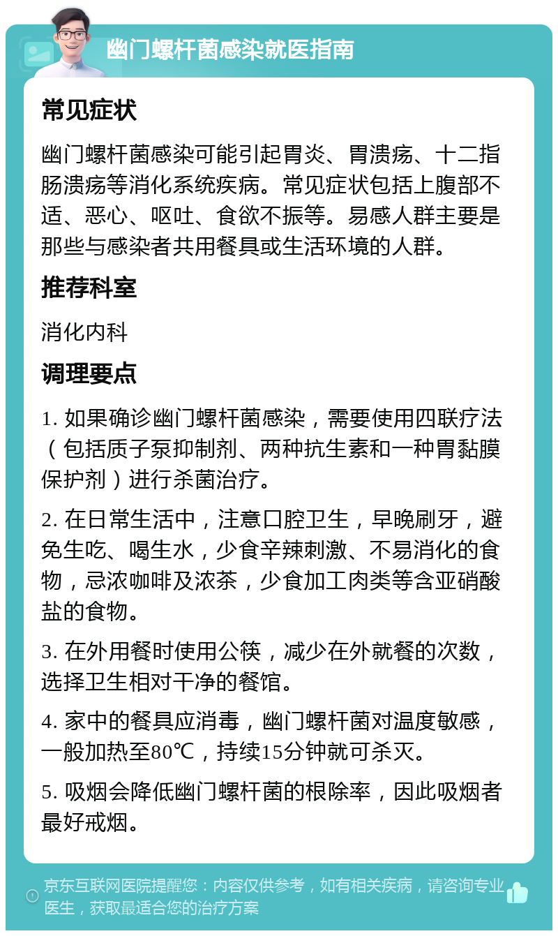 幽门螺杆菌感染就医指南 常见症状 幽门螺杆菌感染可能引起胃炎、胃溃疡、十二指肠溃疡等消化系统疾病。常见症状包括上腹部不适、恶心、呕吐、食欲不振等。易感人群主要是那些与感染者共用餐具或生活环境的人群。 推荐科室 消化内科 调理要点 1. 如果确诊幽门螺杆菌感染，需要使用四联疗法（包括质子泵抑制剂、两种抗生素和一种胃黏膜保护剂）进行杀菌治疗。 2. 在日常生活中，注意口腔卫生，早晚刷牙，避免生吃、喝生水，少食辛辣刺激、不易消化的食物，忌浓咖啡及浓茶，少食加工肉类等含亚硝酸盐的食物。 3. 在外用餐时使用公筷，减少在外就餐的次数，选择卫生相对干净的餐馆。 4. 家中的餐具应消毒，幽门螺杆菌对温度敏感，一般加热至80℃，持续15分钟就可杀灭。 5. 吸烟会降低幽门螺杆菌的根除率，因此吸烟者最好戒烟。