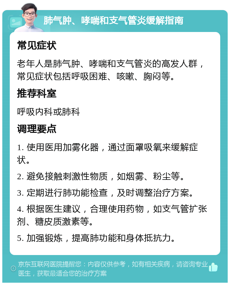 肺气肿、哮喘和支气管炎缓解指南 常见症状 老年人是肺气肿、哮喘和支气管炎的高发人群，常见症状包括呼吸困难、咳嗽、胸闷等。 推荐科室 呼吸内科或肺科 调理要点 1. 使用医用加雾化器，通过面罩吸氧来缓解症状。 2. 避免接触刺激性物质，如烟雾、粉尘等。 3. 定期进行肺功能检查，及时调整治疗方案。 4. 根据医生建议，合理使用药物，如支气管扩张剂、糖皮质激素等。 5. 加强锻炼，提高肺功能和身体抵抗力。