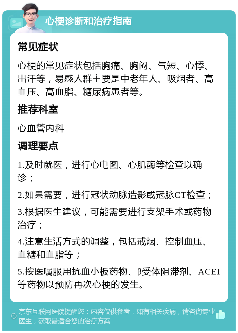 心梗诊断和治疗指南 常见症状 心梗的常见症状包括胸痛、胸闷、气短、心悸、出汗等，易感人群主要是中老年人、吸烟者、高血压、高血脂、糖尿病患者等。 推荐科室 心血管内科 调理要点 1.及时就医，进行心电图、心肌酶等检查以确诊； 2.如果需要，进行冠状动脉造影或冠脉CT检查； 3.根据医生建议，可能需要进行支架手术或药物治疗； 4.注意生活方式的调整，包括戒烟、控制血压、血糖和血脂等； 5.按医嘱服用抗血小板药物、β受体阻滞剂、ACEI等药物以预防再次心梗的发生。