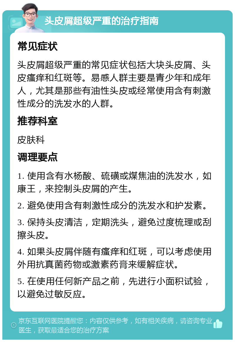 头皮屑超级严重的治疗指南 常见症状 头皮屑超级严重的常见症状包括大块头皮屑、头皮瘙痒和红斑等。易感人群主要是青少年和成年人，尤其是那些有油性头皮或经常使用含有刺激性成分的洗发水的人群。 推荐科室 皮肤科 调理要点 1. 使用含有水杨酸、硫磺或煤焦油的洗发水，如康王，来控制头皮屑的产生。 2. 避免使用含有刺激性成分的洗发水和护发素。 3. 保持头皮清洁，定期洗头，避免过度梳理或刮擦头皮。 4. 如果头皮屑伴随有瘙痒和红斑，可以考虑使用外用抗真菌药物或激素药膏来缓解症状。 5. 在使用任何新产品之前，先进行小面积试验，以避免过敏反应。