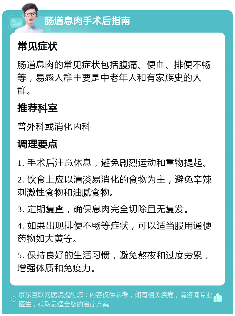 肠道息肉手术后指南 常见症状 肠道息肉的常见症状包括腹痛、便血、排便不畅等，易感人群主要是中老年人和有家族史的人群。 推荐科室 普外科或消化内科 调理要点 1. 手术后注意休息，避免剧烈运动和重物提起。 2. 饮食上应以清淡易消化的食物为主，避免辛辣刺激性食物和油腻食物。 3. 定期复查，确保息肉完全切除且无复发。 4. 如果出现排便不畅等症状，可以适当服用通便药物如大黄等。 5. 保持良好的生活习惯，避免熬夜和过度劳累，增强体质和免疫力。